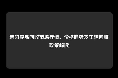 莱阳废品回收市场行情、价格趋势及车辆回收政策解读