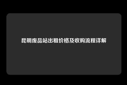 昆明废品站出租价格及收购流程详解