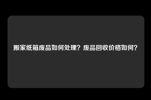 搬家纸箱废品如何处理？废品回收价格如何？