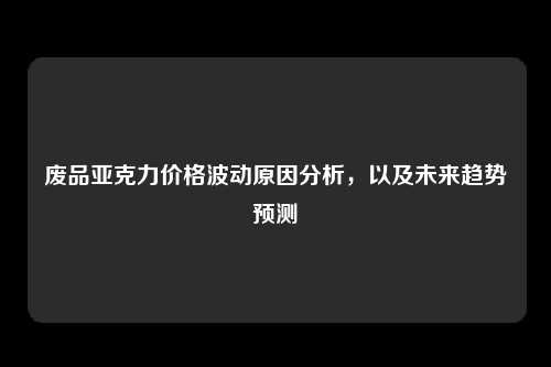废品亚克力价格波动原因分析，以及未来趋势预测