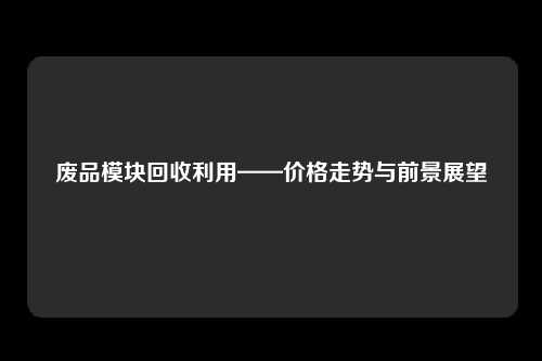 废品模块回收利用——价格走势与前景展望