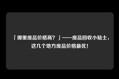「哪里废品价格高？」——废品回收小贴士，这几个地方废品价格最优！