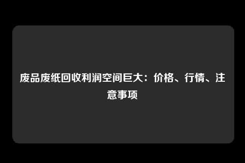 废品废纸回收利润空间巨大：价格、行情、注意事项