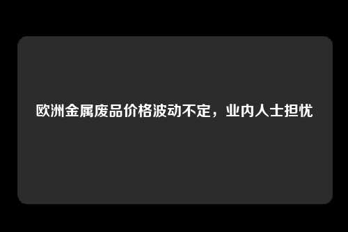 欧洲金属废品价格波动不定，业内人士担忧