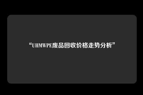 “UHMWPE废品回收价格走势分析” 