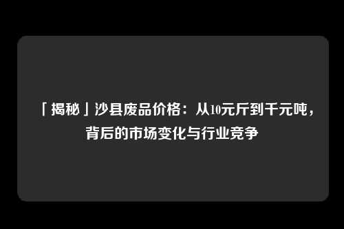 「揭秘」沙县废品价格：从10元斤到千元吨，背后的市场变化与行业竞争