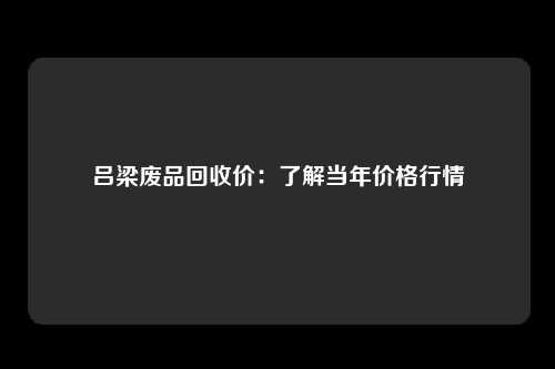 吕梁废品回收价：了解当年价格行情
