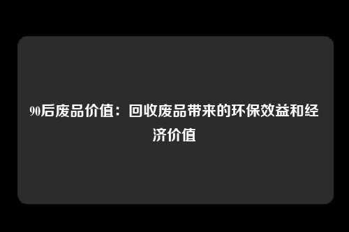90后废品价值：回收废品带来的环保效益和经济价值