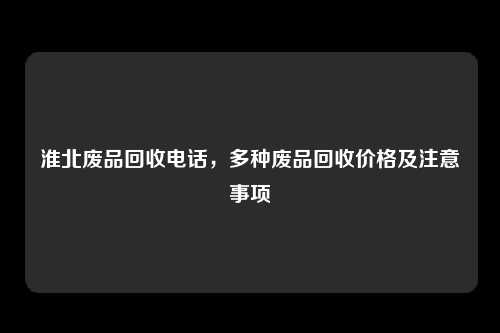 淮北废品回收电话，多种废品回收价格及注意事项