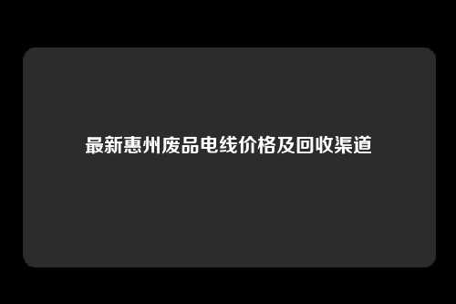 最新惠州废品电线价格及回收渠道