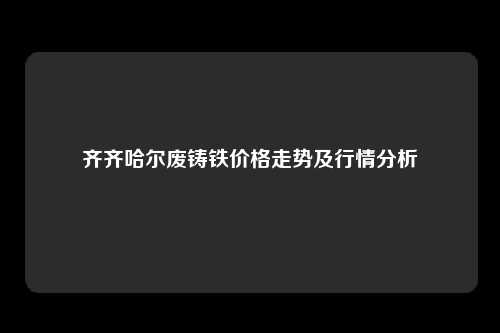 齐齐哈尔废铸铁价格走势及行情分析