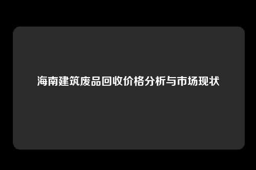 海南建筑废品回收价格分析与市场现状
