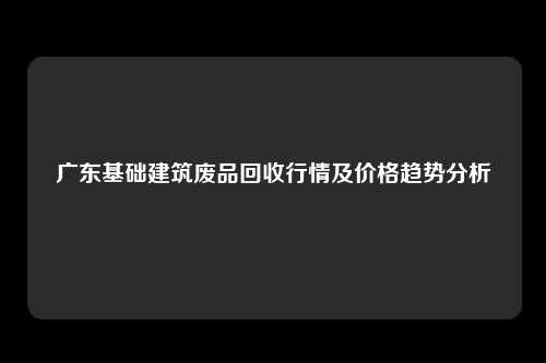 广东基础建筑废品回收行情及价格趋势分析