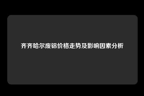 齐齐哈尔废铝价格走势及影响因素分析