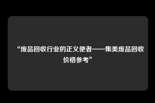 “废品回收行业的正义使者——集美废品回收价格参考”