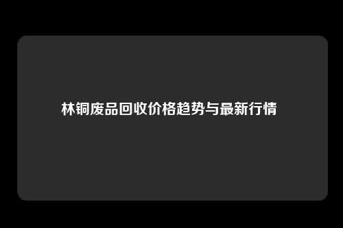 林铜废品回收价格趋势与最新行情 