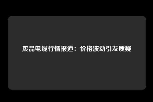 废品电缆行情报道：价格波动引发质疑