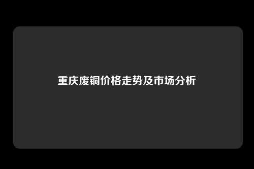 重庆废铜价格走势及市场分析
