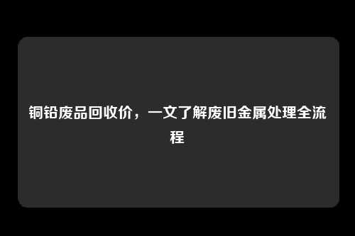 铜铅废品回收价，一文了解废旧金属处理全流程