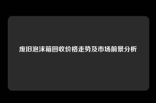 废旧泡沫箱回收价格走势及市场前景分析