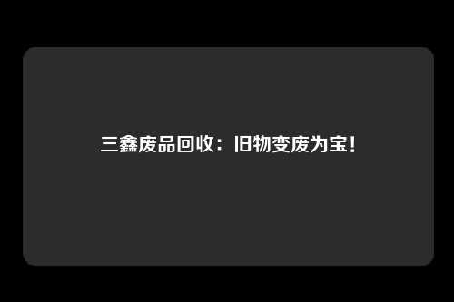 三鑫废品回收：旧物变废为宝！