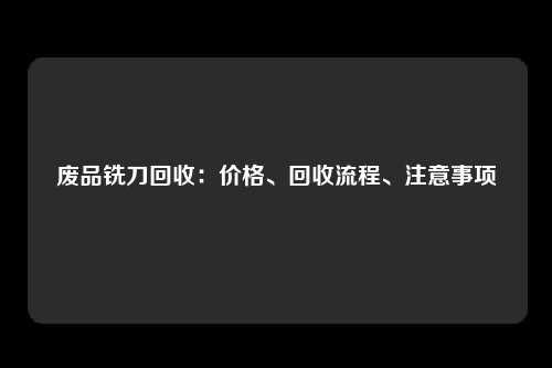 废品铣刀回收：价格、回收流程、注意事项