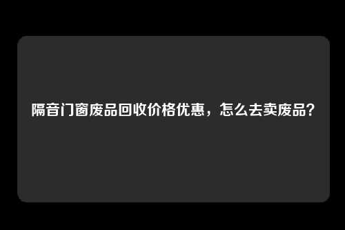 隔音门窗废品回收价格优惠，怎么去卖废品？