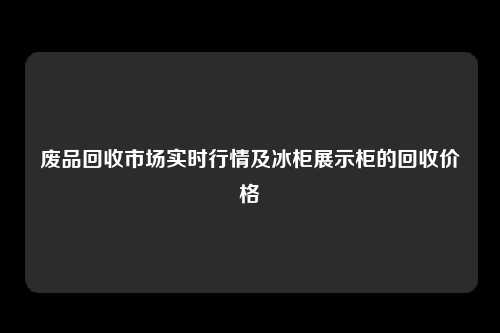 废品回收市场实时行情及冰柜展示柜的回收价格