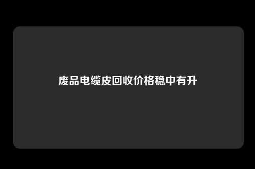 废品电缆皮回收价格稳中有升