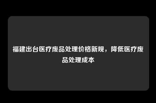 福建出台医疗废品处理价格新规，降低医疗废品处理成本