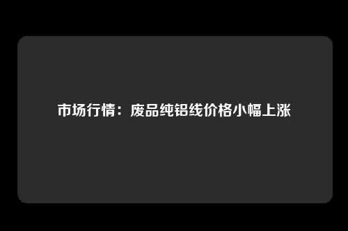 市场行情：废品纯铝线价格小幅上涨