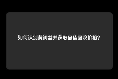 如何识别黄铜丝并获取最佳回收价格？