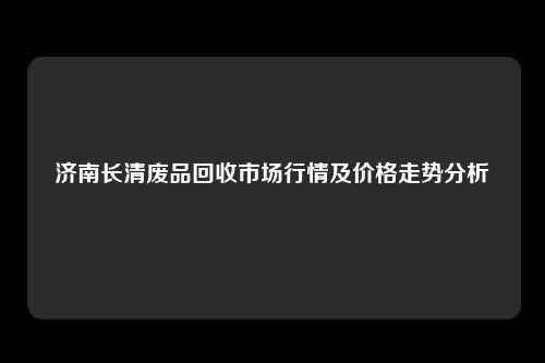 济南长清废品回收市场行情及价格走势分析