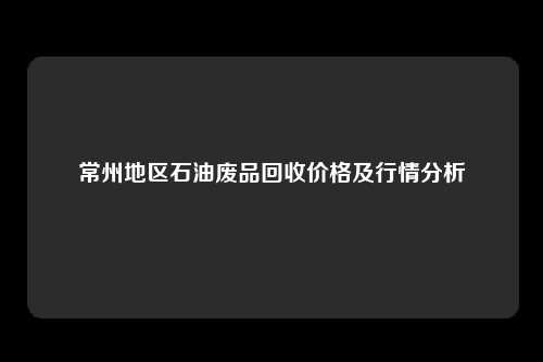 常州地区石油废品回收价格及行情分析