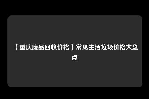 【重庆废品回收价格】常见生活垃圾价格大盘点