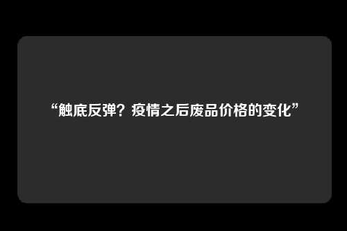“触底反弹？疫情之后废品价格的变化” 