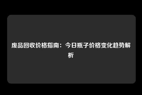 废品回收价格指南：今日瓶子价格变化趋势解析