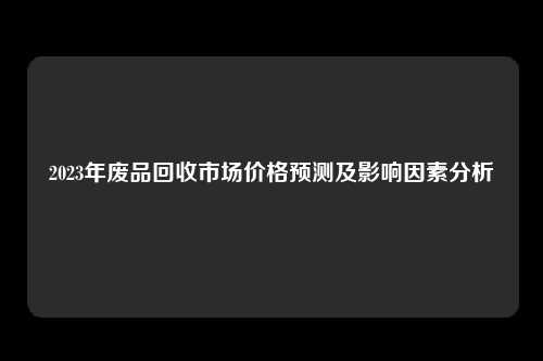 2023年废品回收市场价格预测及影响因素分析
