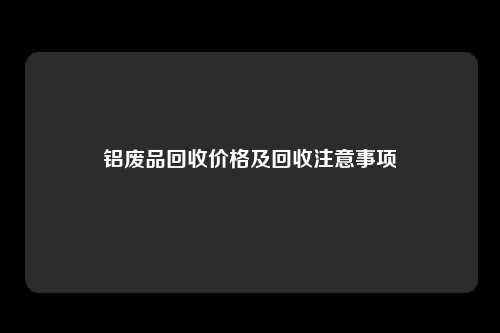 铝废品回收价格及回收注意事项