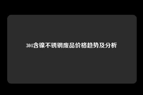 304含镍不锈钢废品价格趋势及分析