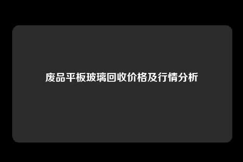 废品平板玻璃回收价格及行情分析