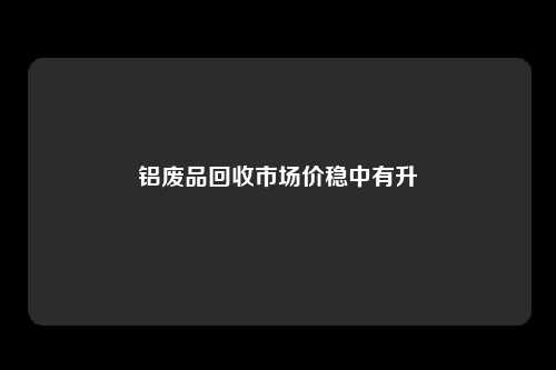 铝废品回收市场价稳中有升