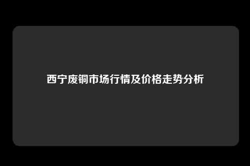 西宁废铜市场行情及价格走势分析