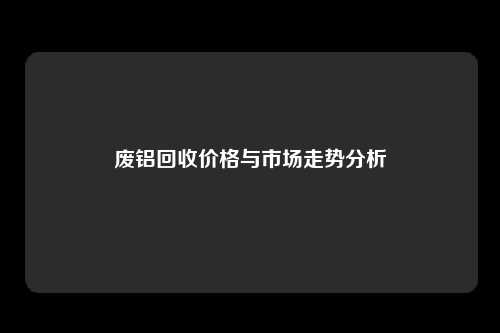 废铝回收价格与市场走势分析