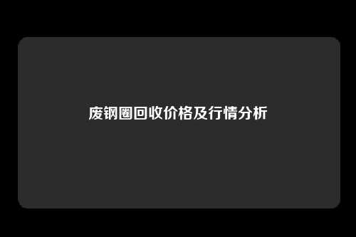 废钢圈回收价格及行情分析