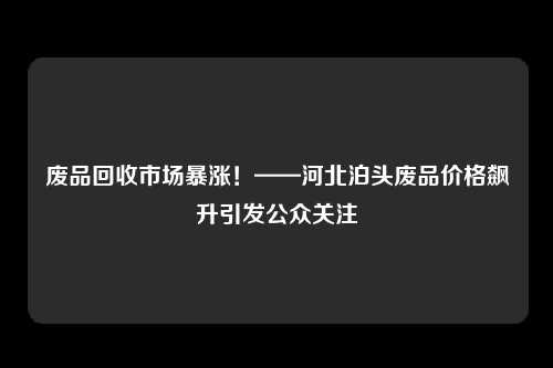 废品回收市场暴涨！——河北泊头废品价格飙升引发公众关注