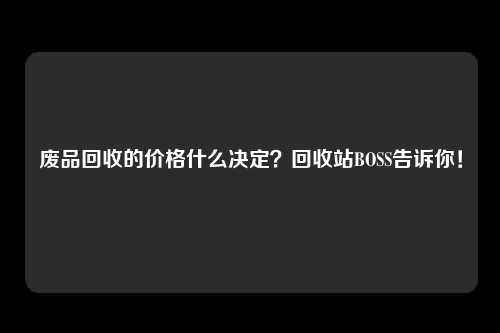 废品回收的价格什么决定？回收站BOSS告诉你！