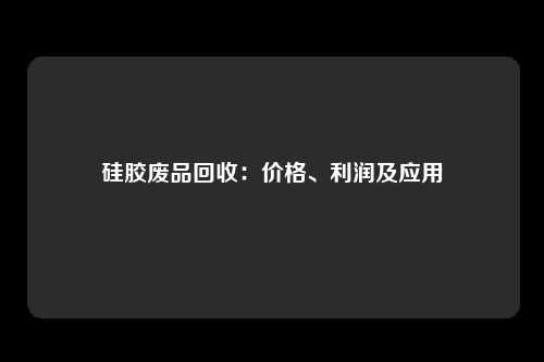 硅胶废品回收：价格、利润及应用