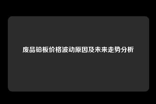 废品铅板价格波动原因及未来走势分析