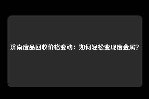 济南废品回收价格变动：如何轻松变现废金属？